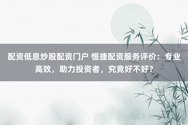 配资低息炒股配资门户 恒捷配资服务评价：专业高效，助力投资者，究竟好不好？
