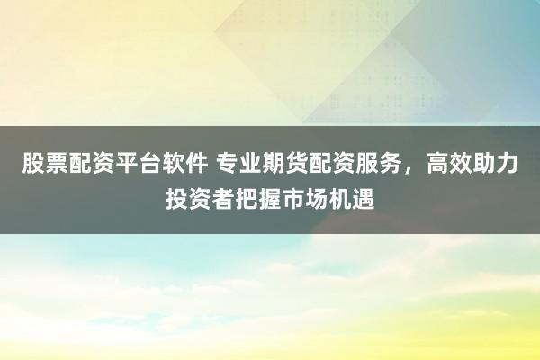 股票配资平台软件 专业期货配资服务，高效助力投资者把握市场机遇