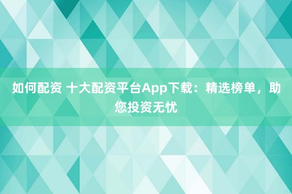 如何配资 十大配资平台App下载：精选榜单，助您投资无忧
