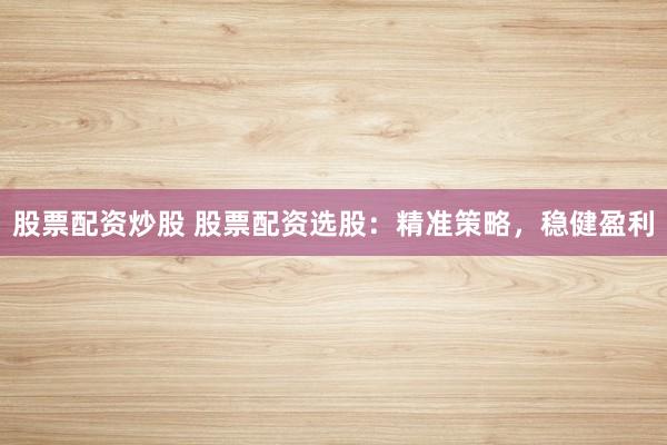 股票配资炒股 股票配资选股：精准策略，稳健盈利
