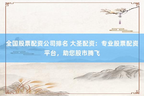 全国股票配资公司排名 大圣配资：专业股票配资平台，助您股市腾飞