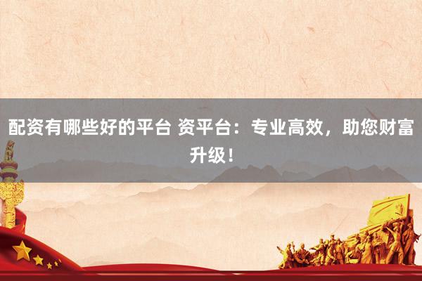 配资有哪些好的平台 资平台：专业高效，助您财富升级！