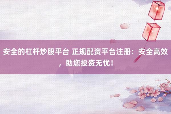 安全的杠杆炒股平台 正规配资平台注册：安全高效，助您投资无忧！