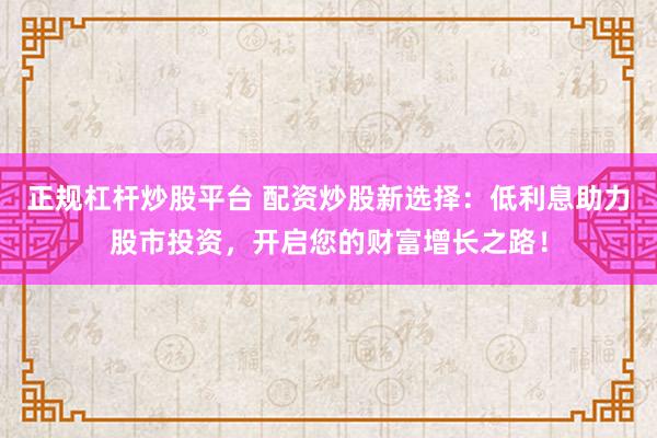 正规杠杆炒股平台 配资炒股新选择：低利息助力股市投资，开启您的财富增长之路！