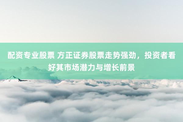 配资专业股票 方正证券股票走势强劲，投资者看好其市场潜力与增长前景