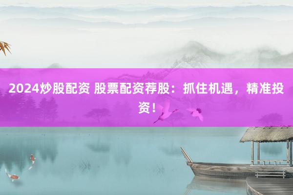 2024炒股配资 股票配资荐股：抓住机遇，精准投资！