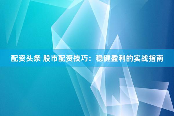 配资头条 股市配资技巧：稳健盈利的实战指南