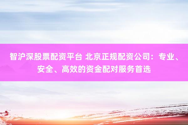 智沪深股票配资平台 北京正规配资公司：专业、安全、高效的资金配对服务首选