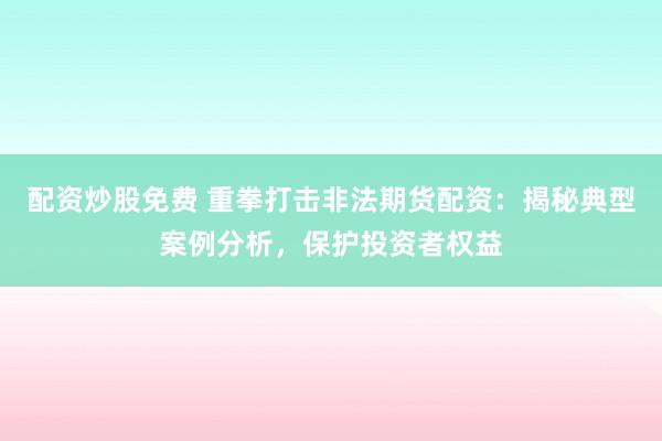 配资炒股免费 重拳打击非法期货配资：揭秘典型案例分析，保护投资者权益