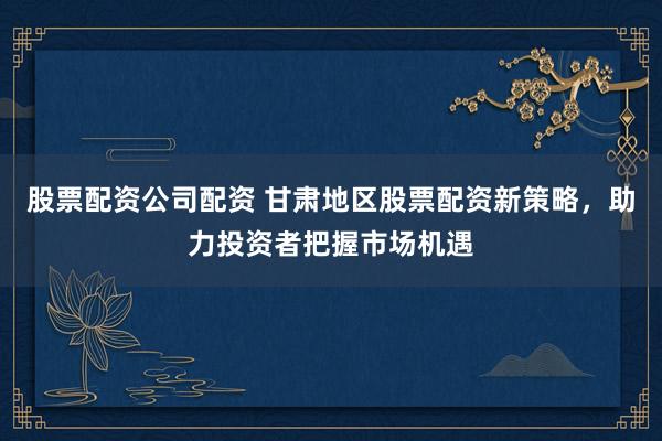 股票配资公司配资 甘肃地区股票配资新策略，助力投资者把握市场机遇