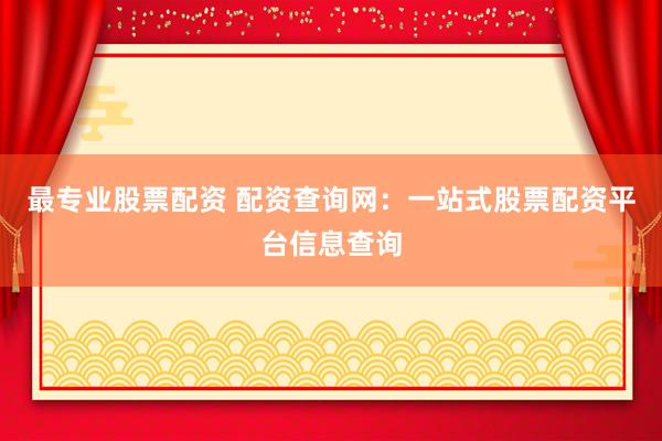 最专业股票配资 配资查询网：一站式股票配资平台信息查询