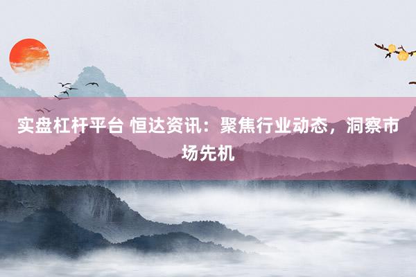 实盘杠杆平台 恒达资讯：聚焦行业动态，洞察市场先机
