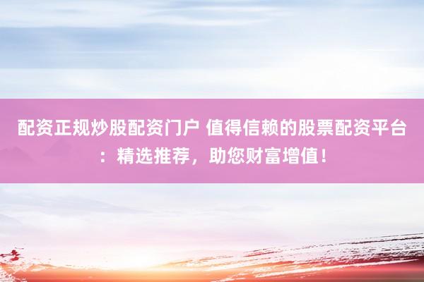 配资正规炒股配资门户 值得信赖的股票配资平台：精选推荐，助您财富增值！