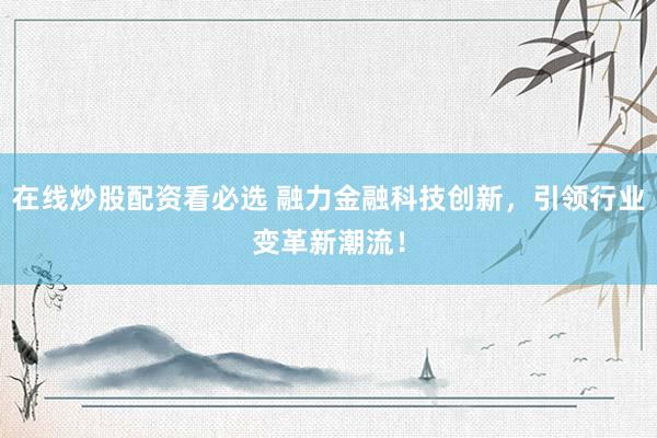 在线炒股配资看必选 融力金融科技创新，引领行业变革新潮流！