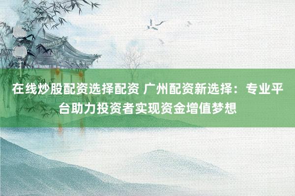在线炒股配资选择配资 广州配资新选择：专业平台助力投资者实现资金增值梦想