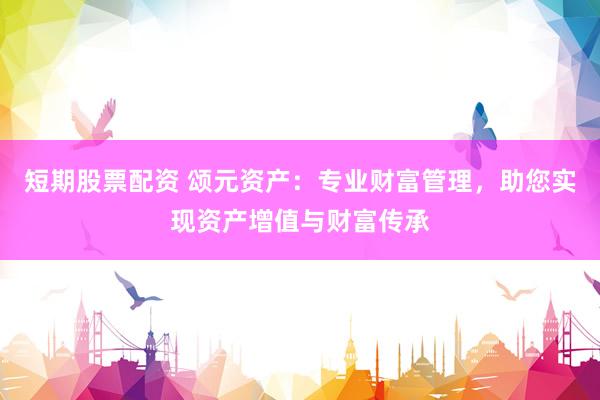 短期股票配资 颂元资产：专业财富管理，助您实现资产增值与财富传承