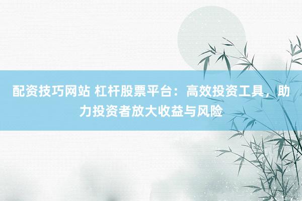 配资技巧网站 杠杆股票平台：高效投资工具，助力投资者放大收益与风险