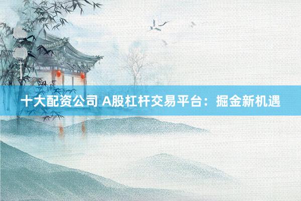 十大配资公司 A股杠杆交易平台：掘金新机遇