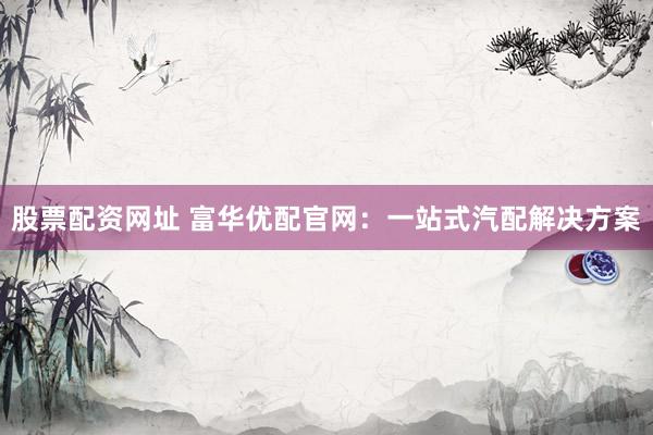 股票配资网址 富华优配官网：一站式汽配解决方案
