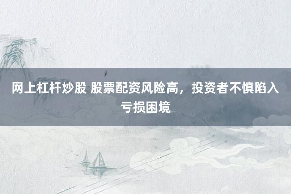 网上杠杆炒股 股票配资风险高，投资者不慎陷入亏损困境