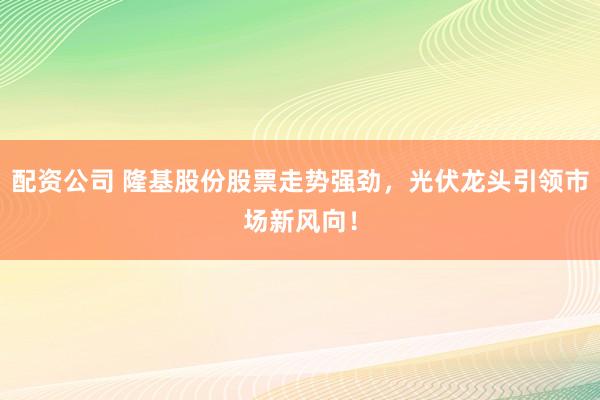 配资公司 隆基股份股票走势强劲，光伏龙头引领市场新风向！