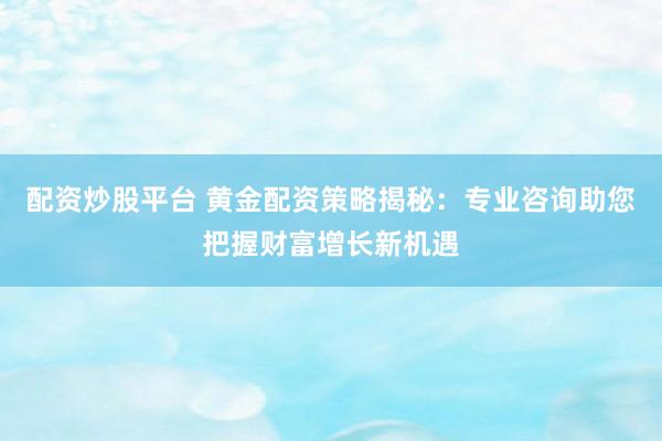配资炒股平台 黄金配资策略揭秘：专业咨询助您把握财富增长新机遇