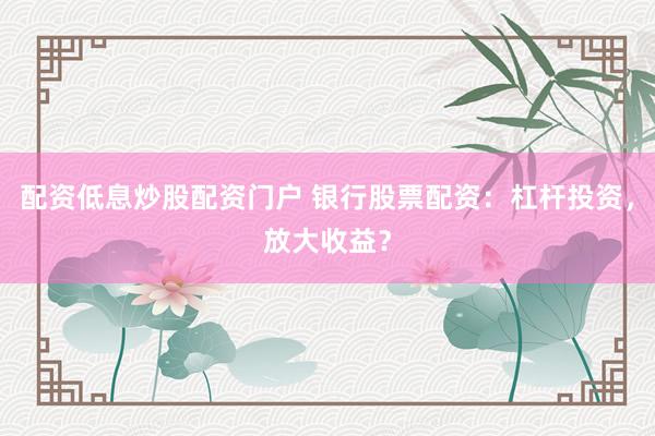 配资低息炒股配资门户 银行股票配资：杠杆投资，放大收益？