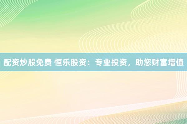 配资炒股免费 恒乐股资：专业投资，助您财富增值
