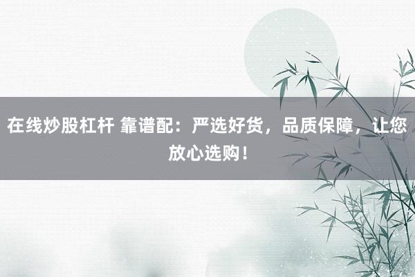 在线炒股杠杆 靠谱配：严选好货，品质保障，让您放心选购！