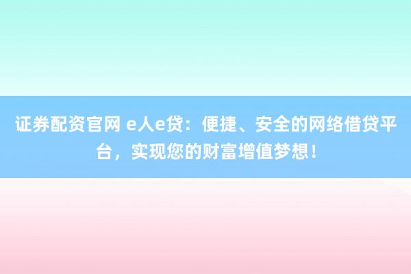 证券配资官网 e人e贷：便捷、安全的网络借贷平台，实现您的财富增值梦想！