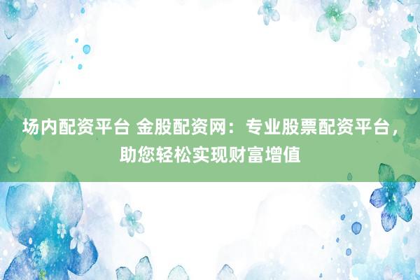 场内配资平台 金股配资网：专业股票配资平台，助您轻松实现财富增值