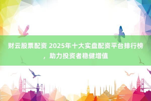 财云股票配资 2025年十大实盘配资平台排行榜，助力投资者稳健增值