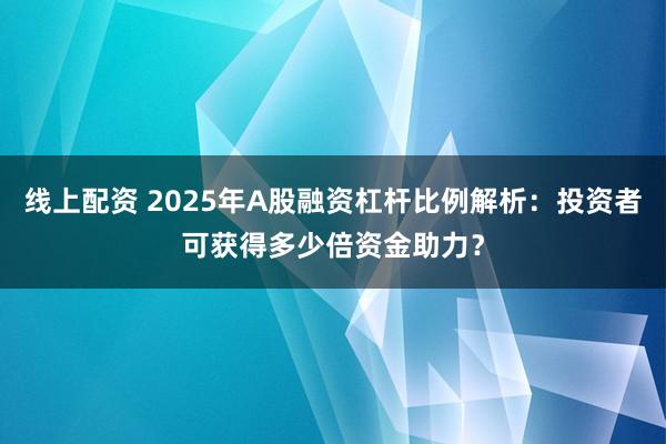 线上配资 2025年A股融资杠杆比例解析：投资者可获得多少倍资金助力？