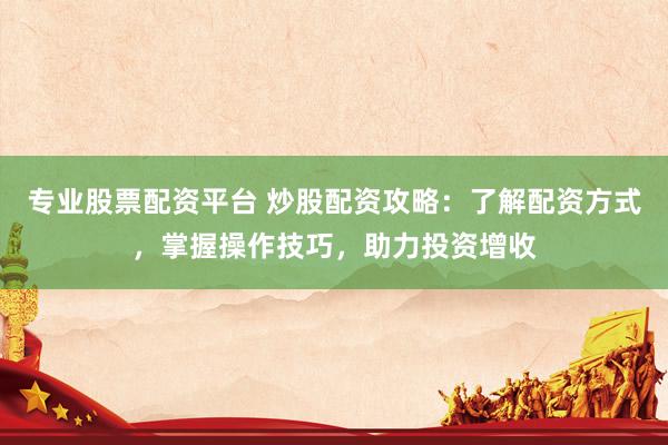 专业股票配资平台 炒股配资攻略：了解配资方式，掌握操作技巧，助力投资增收