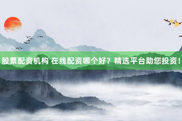 股票配资机构 在线配资哪个好？精选平台助您投资！