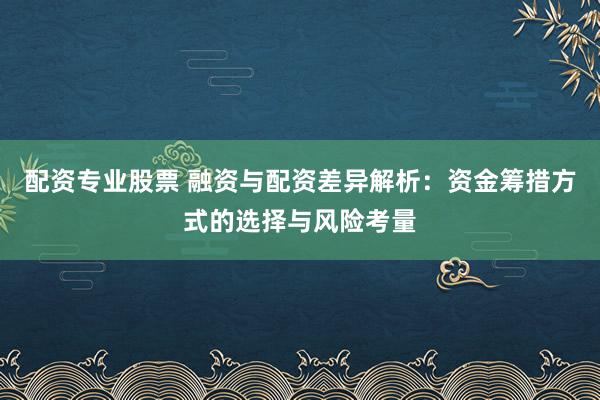 配资专业股票 融资与配资差异解析：资金筹措方式的选择与风险考量