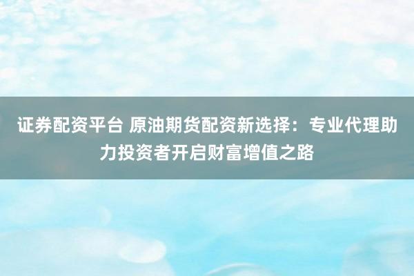 证券配资平台 原油期货配资新选择：专业代理助力投资者开启财富增值之路