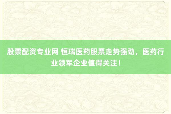 股票配资专业网 恒瑞医药股票走势强劲，医药行业领军企业值得关注！