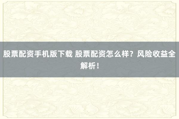 股票配资手机版下载 股票配资怎么样？风险收益全解析！