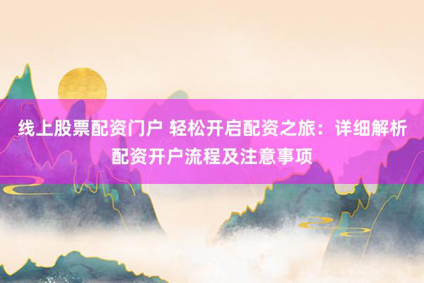 线上股票配资门户 轻松开启配资之旅：详细解析配资开户流程及注意事项