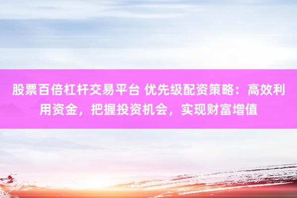 股票百倍杠杆交易平台 优先级配资策略：高效利用资金，把握投资机会，实现财富增值