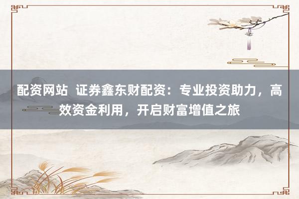 配资网站  证券鑫东财配资：专业投资助力，高效资金利用，开启财富增值之旅
