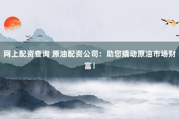 网上配资查询 原油配资公司：助您撬动原油市场财富！