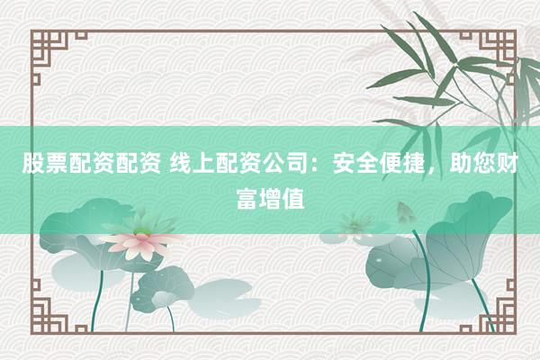 股票配资配资 线上配资公司：安全便捷，助您财富增值