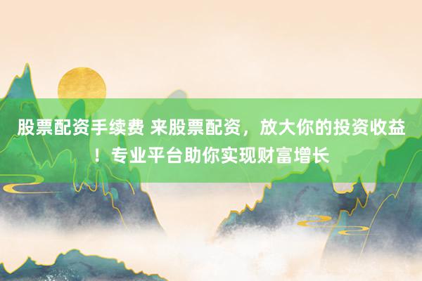 股票配资手续费 来股票配资，放大你的投资收益！专业平台助你实现财富增长
