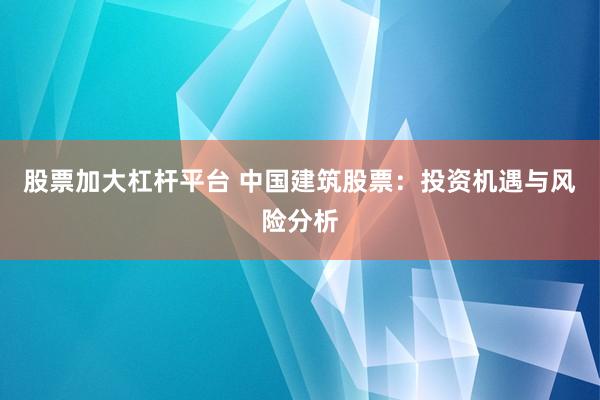 股票加大杠杆平台 中国建筑股票：投资机遇与风险分析