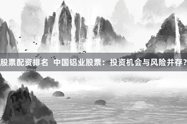 股票配资排名  中国铝业股票：投资机会与风险并存？