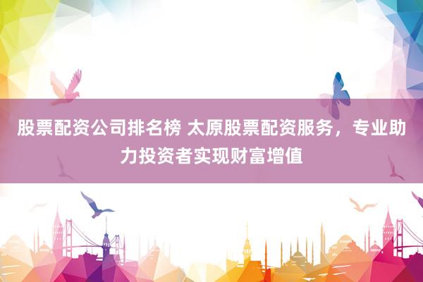 股票配资公司排名榜 太原股票配资服务，专业助力投资者实现财富增值