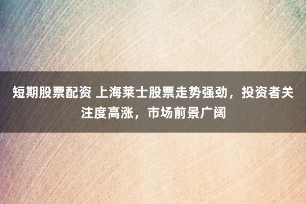 短期股票配资 上海莱士股票走势强劲，投资者关注度高涨，市场前景广阔