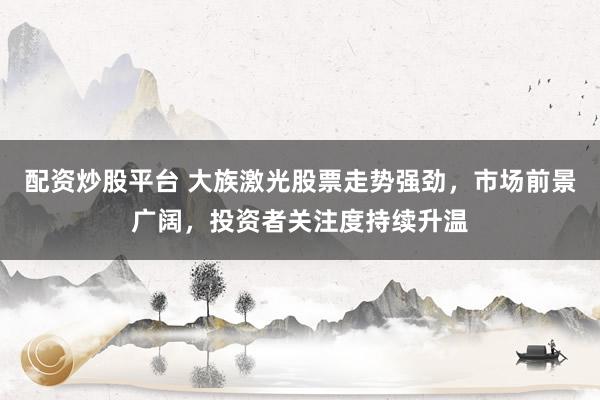 配资炒股平台 大族激光股票走势强劲，市场前景广阔，投资者关注度持续升温